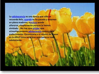 La adolescencia es una época que sólo se
recuerda feliz, cuando se ha pasado y estamos
en plena madurez, eincluso puede
añorarse, simplemente porque la hemos
olvidado… No hay que olvidar que
etimológicamente,adolescencia quiere decir
padecimiento. Encontrarse a sí mismo de nuevo
es la difícil tarea en la que está inmerso todo
adolescente.
 