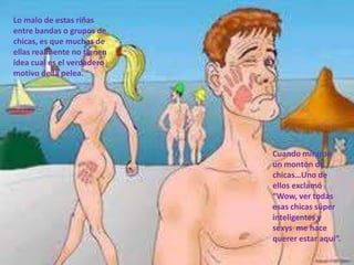 Lo malo de estas riñas
entre bandas o grupos de
chicas, es que muchas de
ellas realmente no tienen
idea cual es el verdadero
motivo de la pelea.




                            Cuando miraron
                            un montón de
                            chicas…Uno de
                            ellos exclamó
                            “Wow, ver todas
                            esas chicas súper
                            inteligentes y
                            sexys me hace
                            querer estar aqui”.
 