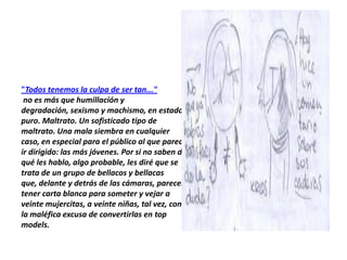 "Todos tenemos la culpa de ser tan..."
 no es más que humillación y
degradación, sexismo y machismo, en estado
puro. Maltrato. Un sofisticado tipo de
maltrato. Una mala siembra en cualquier
caso, en especial para el público al que parece
ir dirigido: las más jóvenes. Por si no saben de
qué les hablo, algo probable, les diré que se
trata de un grupo de bellacos y bellacas
que, delante y detrás de las cámaras, parecen
tener carta blanca para someter y vejar a
veinte mujercitas, a veinte niñas, tal vez, con
la maléfica excusa de convertirlas en top
models.
 