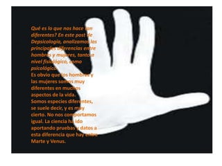 Qué es lo que nos hace tan
        diferentes? En este post de
•   ¿   Depsicología, analizamos las
        principales diferencias entre
        hombres y mujeres, tanto a
        nivel fisiológico, como
        psicológico.
        Es obvio que los hombres y
        las mujeres somos muy
        diferentes en muchos
        aspectos de la vida.
        Somos especies diferentes,
        se suele decir, y es muy
        cierto. No nos comportamos
        igual. La ciencia ha ido
        aportando pruebas y datos a
        esta diferencia que hay entre
        Marte y Venus.
 