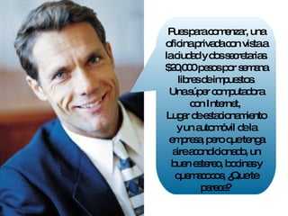 Pues para comenzar, una oficina privada con vista a la ciudad y dos secretarias. $20,000 pesos por semana libres de impuestos. Una súper computadora con Internet,  Lugar de estacionamiento y un automóvil de la empresa, pero que tenga aire acondicionado, un buen estereo, bocinas y quemacocos, ¿Que te parece?  