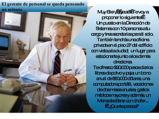 Muy Bien,  ¡ ya sé!  Te voy a proponer lo siguiente:   Un puesto en la Dirección de Sistemas con 10 personas a tu cargo y tres secretarias para ti solo.  También tendrás una oficina privada en el piso 27 del edificio con vista a la ciudad;  un lugar para estacionarte junto a los demás directores. Te ofrezco $20,000 pesos diarios libres de polvo y paja; un bono anual de $50,000 dólares, una computadora portátil, vacaciones de dos meses anuales, gastos médicos mayores y además, un Mercedes Benz con chofer...   "¿Que te parece?"  El gerente de personal se queda pensando un minuto... 