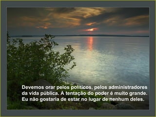 Devemos orar pelos políticos, pelos administradores da vida pública. A tentação do poder é muito grande. Eu não gostaria de estar no lugar de nenhum deles.  