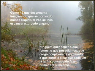 Gente há que desencarna imaginando que as portas do mundo Espiritual irão se lhes escancarar...  Ledo engano!  Ninguém quer saber o que fomos, o que possuíamos, que cargo ocupávamos no mundo; o que conta é a luz que cada um já tenha conseguido fazer brilhar em si mesmo...  