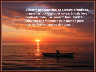 Existem pessoas que se sentem ofendidas, magoadas por qualquer coisa: à mais leve contrariedade,  se sentem humilhadas...  Ora, nós não viemos a este mundo para nos banhar em águas de rosas... 