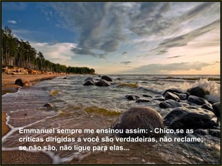 Emmanuel sempre me ensinou assim: - Chico,se as críticas dirigidas a você são verdadeiras, não reclame; se não são, não ligue para elas... 