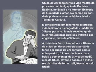 Chico Xavier representa a viga mestra do processo de divulgação da Doutrina Espírita, no Brasil e no mundo.   Exemplo de humildade e amor. No campo da cari-dade podemos assemelhá-lo à  Madre Tereza de Calcutá.  É considerado um fenômeno de produti-vidade literária psicografada -  média de 3 livros por ano. Jamais recebeu qual-quer remuneração pelo seu trabalho psi-cografado, mais de 400 livros.  A romaria a Pedro Leopoldo e a Uberaba de mães em desespero pela perda de filhos em busca de um contato com o ente querido, foi uma das fases mais belas e comoventes da atividade mediú-nica de Chico, levando consolo a milha-res de mães de todas  religiões e de todo Brasil.  