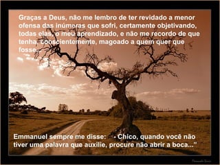 Graças a Deus, não me lembro de ter revidado a menor ofensa das inúmeras que sofri, certamente objetivando, todas elas, o meu aprendizado, e não me recordo de que tenha, conscientemente, magoado a quem quer que fosse... Emmanuel sempre me disse:  - Chico, quando você não tiver uma palavra que auxilie, procure não abrir a boca...” 