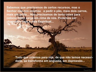 Sabemos que precisamos de certos recursos, mas o Senhor não nos ensinou  a pedir o pão, mais dois carros, mais um avião... Não precisamos de tanta coisa para colocar tanta carga em cima de nós. Podemos ser chamados hoje à vida Espiritual... Tudo que criamos para nós, de que não temos necessi-dade, se transforma em angústia, em depressão... 