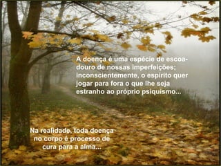 A doença é uma espécie de escoa-douro de nossas imperfeições; inconscientemente, o espírito quer jogar para fora o que lhe seja estranho ao próprio psiquismo... Na realidade, toda doença no corpo é processo de cura para a alma... 