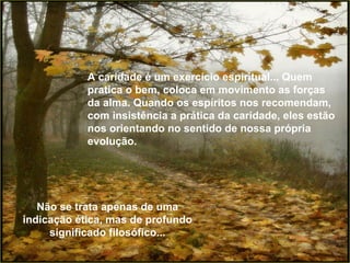 A caridade é um exercício espiritual... Quem pratica o bem, coloca em movimento as forças da alma. Quando os espíritos nos recomendam, com insistência a prática da caridade, eles estão nos orientando no sentido de nossa própria evolução. Não se trata apenas de uma indicação ética, mas de profundo significado filosófico... 