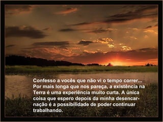Confesso a vocês que não vi o tempo correr... Por mais longa que nos pareça, a existência na Terra é uma experiência muito curta. A única coisa que espero depois da minha desencar-nação é a possibilidade de poder continuar trabalhando.  