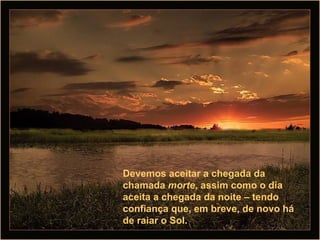 Devemos aceitar a chegada da chamada  morte , assim como o dia aceita a chegada da noite – tendo confiança que, em breve, de novo há de raiar o Sol.  