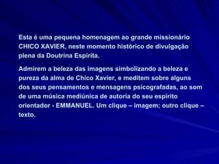 Esta é uma pequena homenagem ao grande missionário CHICO XAVIER, neste momento histórico de divulgação plena da Doutrina Espírita.  Admirem a beleza das imagens simbolizando a beleza e pureza da alma de Chico Xavier, e meditem sobre alguns dos seus pensamentos e mensagens psicografadas, ao som de uma música mediúnica de autoria do seu espírito orientador - EMMANUEL. Um clique – imagem; outro clique – texto.  