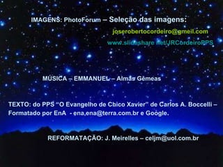 IMAGENS: PhotoForum  – Seleção das imagens :  [email_address] www.slideshare   net/JRCordeiroPPS MÚSICA – EMMANUEL – Almas Gêmeas   TEXTO: do PPS “O Evangelho de Chico Xavier” de Carlos A. Boccelli – Formatado por EnA  - ena,ena@terra.com.br e Google .  REFORMATAÇÃO: J. Meirelles – celjm@uol.com.br 