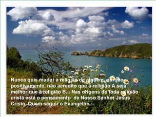 Nunca quis mudar a religião de alguém, porque, positivamente, não acredito que a religião A seja melhor que a religião B... Nas origens de toda religião cristã está o pensamento  de Nosso Senhor Jesus Cristo. Quem seguir o Evangelho...   