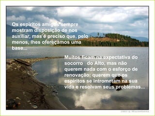 Os espíritos amigos sempre mostram disposição de nos auxiliar, mas é preciso que, pelo menos, lhes ofereçamos uma base... Muitos ficam na expectativa do socorro  do Alto, mas não querem nada com o esforço de renovação; querem que os espíritos se intrometam na sua vida e resolvam seus problemas...   
