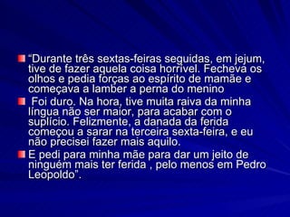 “Durante três sextas-feiras seguidas, em jejum,
tive de fazer aquela coisa horrível. Fecheva os
olhos e pedia forças ao espírito de mamãe e
começava a lamber a perna do menino
 Foi duro. Na hora, tive muita raiva da minha
língua não ser maior, para acabar com o
suplício. Felizmente, a danada da ferida
começou a sarar na terceira sexta-feira, e eu
não precisei fazer mais aquilo.
E pedi para minha mãe para dar um jeito de
ninguém mais ter ferida , pelo menos em Pedro
Leopoldo”.
 