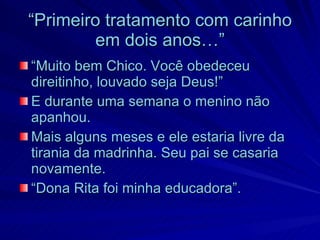 “Primeiro tratamento com carinho
        em dois anos…”
“Muito bem Chico. Você obedeceu
direitinho, louvado seja Deus!”
E durante uma semana o menino não
apanhou.
Mais alguns meses e ele estaria livre da
tirania da madrinha. Seu pai se casaria
novamente.
“Dona Rita foi minha educadora”.
 