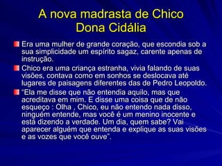 A nova madrasta de Chico
          Dona Cidália
Era uma mulher de grande coração, que escondia sob a
sua simplicidade um espírito sagaz, carente apenas de
instrução.
Chico era uma criança estranha, vivia falando de suas
visões, contava como em sonhos se deslocava até
lugares de paisagens diferentes das de Pedro Leopoldo.
“Ela me disse que não entendia aquilo, mas que
acreditava em mim. E disse uma coisa que de não
esqueço : Olha , Chico, eu não entendo nada disso,
ninguém entende, mas você é um menino inocente e
está dizendo a verdade. Um dia, quem sabe? Vai
aparecer alguém que entenda e explique as suas visões
e as vozes que você ouve”.
 