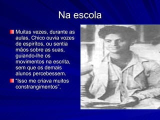 Na escola
Muitas vezes, durante as
aulas, Chico ouvia vozes
de espirítos, ou sentia
mãos sobre as suas,
guiando-lhe os
movimentos na escrita,
sem que os demais
alunos percebessem.
“Isso me criava muitos
constrangimentos”.
 