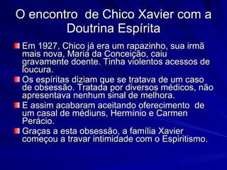 O encontro de Chico Xavier com a
        Doutrina Espírita
 Em 1927, Chico já era um rapazinho, sua irmã
 mais nova, Maria da Conceição, caiu
 gravamente doente. Tinha violentos acessos de
 loucura.
 Os espíritas diziam que se tratava de um caso
 de obsessão. Tratada por diversos médicos, não
 apresentava nenhum sinal de melhora.
 E assim acabaram aceitando oferecimento de
 um casal de médiuns, Hermínio e Carmen
 Perácio.
 Graças a esta obsessão, a família Xavier
 começou a travar intimidade com o Espiritismo.
 