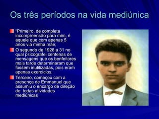 Os três períodos na vida mediúnica
 “Primeiro, de completa
 incompreensão para mim, é
 aquele que com apenas 5
 anos via minha mãe;
 O segundo de 1928 a 31 no
 qual psicografei centenas de
 mensagens que os benfeitores
 mais tarde determinaram que
 fossem inutilizadas, pois eram
 apenas exercícios;
 Terceiro, começou com a
 presença de Emmanuel que
 assumiu o encargo de direção
 de todas atividades
 mediúnicas
 