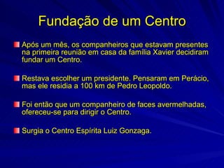 Fundação de um Centro
Após um mês, os companheiros que estavam presentes
na primeira reunião em casa da família Xavier decidiram
fundar um Centro.

Restava escolher um presidente. Pensaram em Perácio,
mas ele residia a 100 km de Pedro Leopoldo.

Foi então que um companheiro de faces avermelhadas,
ofereceu-se para dirigir o Centro.

Surgia o Centro Espírita Luiz Gonzaga.
 