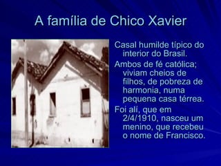 A família de Chico Xavier
             Casal humilde típico do
               interior do Brasil.
             Ambos de fé católica;
               viviam cheios de
               filhos, de pobreza de
               harmonia, numa
               pequena casa térrea.
             Foi alí, que em
               2/4/1910, nasceu um
               menino, que recebeu
               o nome de Francisco.
 