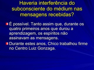 Haveria interferência do
 subconsciente do médium nas
    mensagens recebidas?
É possível. Tanto assim que, durante os
quatro primeiros anos que durou a
aprendizagem, os espíritos não
assinavam as mensagens.
Durante estes anos, Chico trabalhou firme
no Centro Luiz Gonzaga.
 
