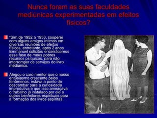 Nunca foram as suas faculdades
    mediúnicas experimentadas em efeitos
                  físicos?
“Sim,de 1952 a 1953, cooperei
com alguns amigos íntimos em
diversas reuniões de efeitos
físicos, entretanto, após 2 anos
Emmanuel solicitou encerrácemos
essa fase de meus pobres
recursos psíquicos, para não
interromper os serviços do livro
mediúnico.

Alegou o caro mentor que o nosso
entusiasmo crescente pelos
fenômenos, estava a ponto de
descambar para a curiosidade
improdutiva e que isso ameaçava
o trabalho já instalado por ele e
outros benfeitores espirituais para
a formação dos livros espíritas.
 