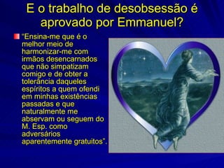 E o trabalho de desobsessão é
   aprovado por Emmanuel?
“Ensina-me que é o
melhor meio de
harmonizar-me com
irmãos desencarnados
que não simpatizam
comigo e de obter a
tolerância daqueles
espíritos a quem ofendi
em minhas existências
passadas e que
naturalmente me
abservam ou seguem do
M. Esp. como
adversários
aparentemente gratuitos”.
 