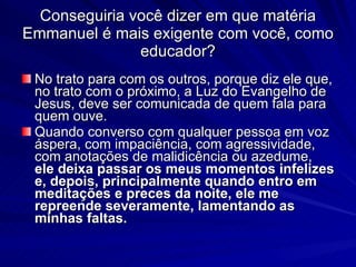 Conseguiria você dizer em que matéria
Emmanuel é mais exigente com você, como
               educador?
 No trato para com os outros, porque diz ele que,
 no trato com o próximo, a Luz do Evangelho de
 Jesus, deve ser comunicada de quem fala para
 quem ouve.
 Quando converso com qualquer pessoa em voz
 áspera, com impaciência, com agressividade,
 com anotações de malidicência ou azedume,
 ele deixa passar os meus momentos infelizes
 e, depois, principalmente quando entro em
 meditações e preces da noite, ele me
 repreende severamente, lamentando as
 minhas faltas.
 