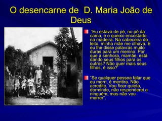O desencarne de D. Maria João de
             Deus
                  ‘Eu estava de pé, no pé da
                 cama, e o queixo encostado
                 na madeira. Na cabeceira do
                 leito, minha mãe me olhava. E
                 eu lhe disse palavras muito
                 duras para um menino: Por
                 que a senhora, mamãe, está
                 dando seus filhos para os
                 outros? Não quer mais seus
                 filhos, é isso?’

                 “Se qualquer pessoa falar que
                 eu morri, é mentira. Não
                 acredite. Vou ficar quieta,
                 dormindo, não responderei a
                 ninguém, mas não vou
                 morrer”.
 