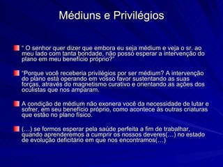 Médiuns e Privilégios

“ O senhor quer dizer que embora eu seja médium e veja o sr. ao
meu lado com tanta bondade, não posso esperar a intervenção do
plano em meu benefício próprio?”

“Porque você receberia privilégios por ser médium? A intervenção
do plano está operando em vosso favor sustentando as suas
forças, através do magnetismo curativo e orientando as ações dos
oculistas que nos amparam.

A condição de médium não exonera você da necessidade de lutar e
sofrer, em seu benefício próprio, como acontece às outras criaturas
que estão no plano físico.

(…) se formos esperar pela saúde perfeita a fim de trabalhar,
quando aprenderemos a cumprir os nossos deveres(…) no estado
de evolução deficitário em que nos encontramos(…)
 