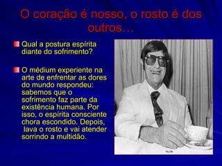 O coração é nosso, o rosto é dos
           outros…
Qual a postura espírita
diante do sofrimento?

O médium experiente na
arte de enfrentar as dores
do mundo respondeu:
sabemos que o
sofrimento faz parte da
existência humana. Por
isso, o espírita consciente
chora escondido. Depois,
 lava o rosto e vai atender
sorrindo a multidão.
 