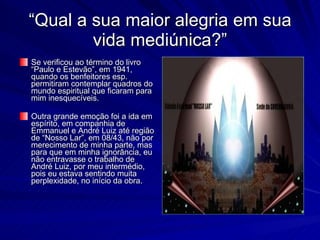 “Qual a sua maior alegria em sua
        vida mediúnica?”
Se verificou ao término do livro
“Paulo e Estevão”, em 1941,
quando os benfeitores esp.
permitiram contemplar quadros do
mundo espiritual que ficaram para
mim inesquecíveis.

Outra grande emoção foi a ida em
espírito, em companhia de
Emmanuel e André Luiz até região
de “Nosso Lar”, em 08/43, não por
merecimento de minha parte, mas
para que em minha ignorância, eu
não entravasse o trabalho de
André Luiz, por meu intermédio,
pois eu estava sentindo muita
perplexidade, no início da obra.
 