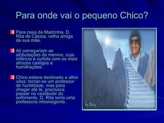 Para onde vai o pequeno Chico?
Para casa da Madrinha, D.
Rita de Cássia, velha amiga
de sua mãe.

Ali começariam as
atribulações do menino, cuja
infância é curtida com os mais
atrozes castigos e
humilhações.

Chico estava destinado a altos
vôos: tornar-se um professor
de humildade, mas para
chegar até lá, precisava
passar no vestibular do
sofrimento. D. Rita seria uma
professora intransigente.
 
