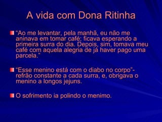 A vida com Dona Ritinha
“Ao me levantar, pela manhã, eu não me
aninava em tomar café; ficava esperando a
primeira surra do dia. Depois, sim, tomava meu
café com aquela alegria de já haver pago uma
parcela.”

“Esse menino está com o diabo no corpo”-
refrão constante a cada surra, e, obrigava o
menino a longos jejuns.

O sofrimento ia polindo o menimo.
 