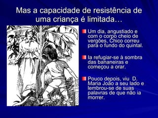 Mas a capacidade de resistência de
     uma criança é limitada…
                   Um dia, angustiado e
                   com o corpo cheio de
                   vergões, Chico correu
                   para o fundo do quintal.

                   Ia refugiar-se à sombra
                   das bananeiras e
                   começou a orar.

                   Pouco depois, viu D.
                   Maria João a seu lado e
                   lembrou-se de suas
                   palavras de que não ia
                   morrer.
 