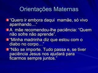 Orientações Maternas
“Quero ir embora daqui mamãe, só vivo
apanhando…”
A mãe recomendou-lhe paciência: “Quem
não sofre não aprende”.
“Minha madrinha diz que estou com o
diabo no corpo…”
“Não se importe. Tudo passa e, se tiver
paciência Jesus nos ajudará para
ficarmos sempre juntos.”
 
