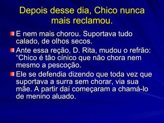 Depois desse dia, Chico nunca
       mais reclamou.
E nem mais chorou. Suportava tudo
calado, de olhos secos.
Ante essa reção, D. Rita, mudou o refrão:
“Chico é tão cínico que não chora nem
mesmo a pescoção.
Ele se defendia dizendo que toda vez que
suportava a surra sem chorar, via sua
mãe. A partir daí começaram a chamá-lo
de menino aluado.
 