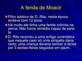 A ferida de Moacir
Filho adotivo de D. Rita, nesta época
andava com 12 anos.
Há muito ele tinha uma ferida crônica na
perna. Não havia remédio capaz de sará-
la.
D. Rita recorreu a uma antiga curandeira
que naquele caso só uma simpatia daria
certo: uma criança deveria lamber a ferida
por 3 sextas-feiras seguidas em jejum.
 