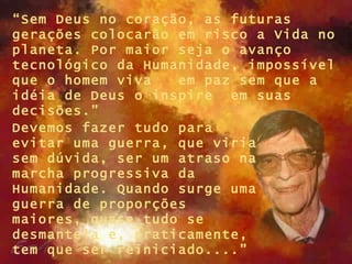 “ Sem Deus no coração, as futuras gerações colocarão em risco a Vida no planeta. Por maior seja o avanço tecnológico da Humanidade, impossível que o homem viva  em paz sem que a idéia de Deus o inspire  em suas decisões.” Devemos fazer tudo para evitar uma guerra, que viria sem dúvida, ser um atraso na marcha progressiva da Humanidade. Quando surge uma guerra de proporções maiores, quase tudo se desmantela e, praticamente, tem que ser reiniciado....”   