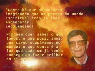“ Gente há que desencarna imaginando que as portas do Mundo Espiritual irão se lhes escancarar...  Ledo engano!   Ninguém quer saber o que fomos, o que possuíamos, que cargo ocupávamos no mundo; o que conta é a luz que cada um já tenha conseguido fazer brilhar em si mesmo...” 