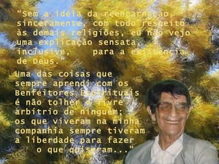 “ Sem a idéia da reencarnação, sinceramente, com todo respeito às demais religiões, eu não vejo uma explicação sensata, inclusive,  para a existência de Deus.” Uma das coisas que sempre aprendi com os Benfeitores Espirituais é não tolher o livre arbítrio de ninguém;  os que viveram na minha companhia sempre tiveram a liberdade para fazer  o que quiseram...” 