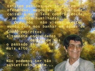 Existem pessoas que se sentem ofendidas, magoadas por qualquer coisa: à mais leve contrariedade,  se sentem humilhadas...  Ora, nós  não viemos a este mundo para nos banhar em águas de rosas... Somos espíritos altamente endividados -  dentro de nós o passado ainda fala mais alto...   ... Não podemos ser tão suscetíveis assim... 