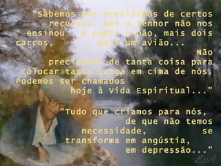 “ Sabemos que precisamos de certos recursos, mas o Senhor não nos ensinou  a pedir o pão, mais dois carros,  mais um avião...  Não precisamos de tanta coisa para colocar tanta carga em cima de nós. Podemos ser chamados  hoje à Vida Espiritual...” “ Tudo que criamos para nós,  de que não temos necessidade,  se transforma em angústia,  em depressão...” 