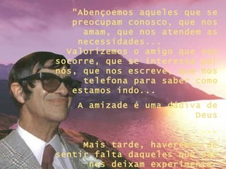 “ Abençoemos aqueles que se preocupam conosco, que nos amam, que nos atendem as necessidades...  Valorizemos o amigo que nos socorre, que se interessa por nós, que nos escreve, que nos telefona para saber como estamos indo...  A amizade é uma dádiva de Deus ... Mais tarde, haveremos de sentir falta daqueles que não nos deixam experimentar solidão!” 
