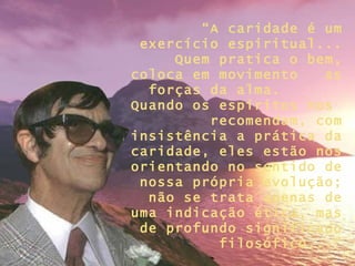 “ A caridade é um exercício espiritual... Quem pratica o bem, coloca em movimento  as forças da alma.  Quando os espíritos nos  recomendam, com insistência a prática da caridade, eles estão nos orientando no sentido de nossa própria evolução; não se trata apenas de uma indicação ética, mas de profundo significado filosófico...” 